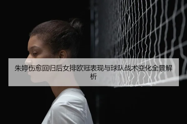 朱婷伤愈回归后女排欧冠表现与球队战术变化全景解析
